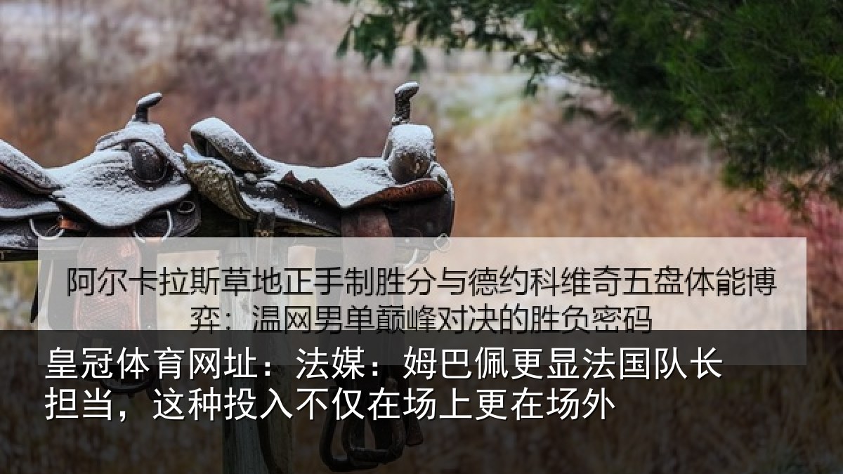 皇冠体育网址:法媒:姆巴佩更显法国队长担当,这种投入不仅在场上更在场外