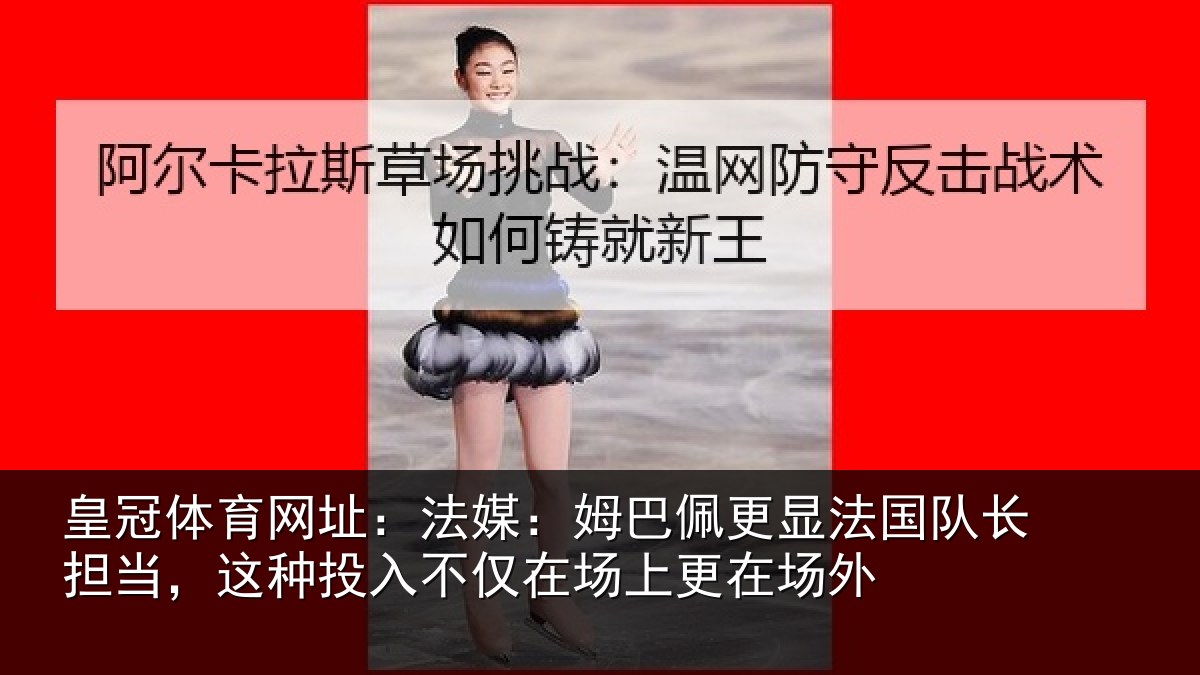 皇冠体育网址：法媒：姆巴佩更显法国队长担当，这种投入不仅在场上更在场外