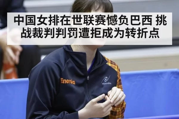 中国女排在世联赛憾负巴西 挑战裁判判罚遭拒成为转折点