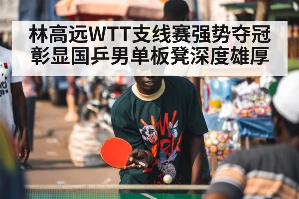 林高远WTT支线赛强势夺冠彰显国乒男单板凳深度雄厚