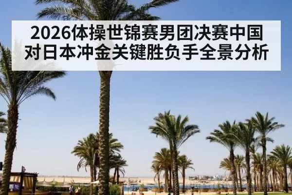 2026体操世锦赛男团决赛中国对日本冲金关键胜负手全景分析